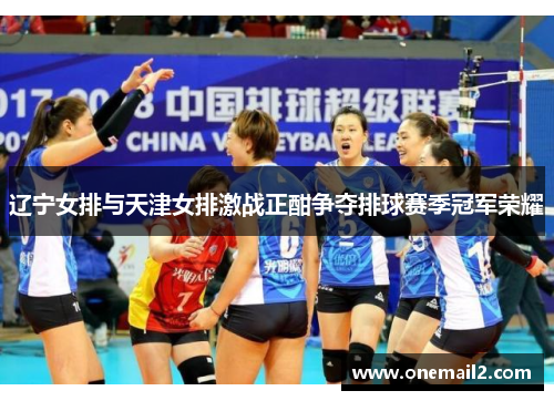 辽宁女排与天津女排激战正酣争夺排球赛季冠军荣耀