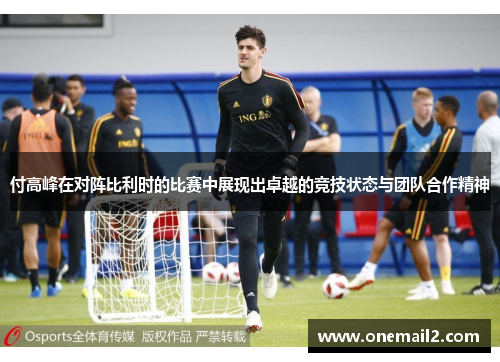 付高峰在对阵比利时的比赛中展现出卓越的竞技状态与团队合作精神