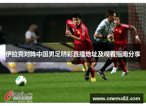 伊拉克对阵中国男足精彩直播地址及观看指南分享